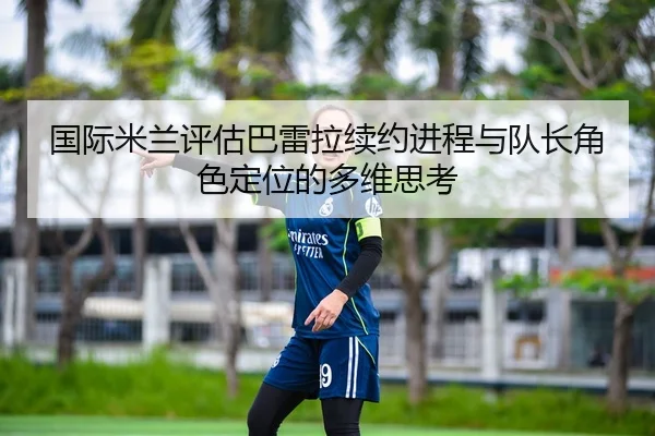 国际米兰评估巴雷拉续约进程与队长角色定位的多维思考